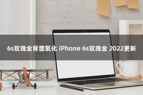 6s玫瑰金背面氧化(iPhone 6s玫瑰金)2022更新